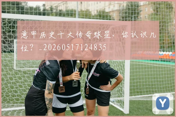 意甲历史十大传奇球星，你认识几位？_20260517124835