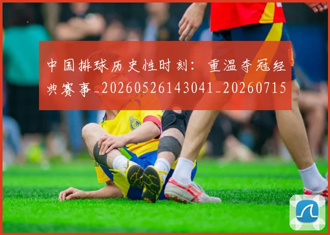 中国排球历史性时刻：重温夺冠经典赛事_20260526143041_20260715194153