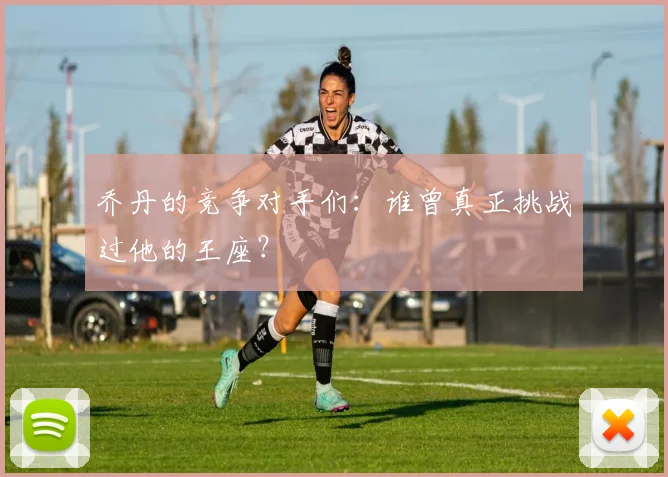 乔丹的竞争对手们：谁曾真正挑战过他的王座？