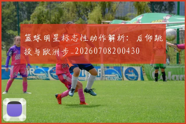 篮球明星标志性动作解析:后仰跳投与欧洲步_20260708200430