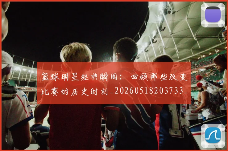 篮球明星经典瞬间:回顾那些改变比赛的历史时刻_20260518203733_20260708200829