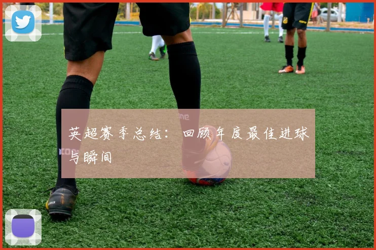英超赛季总结:回顾年度最佳进球与瞬间