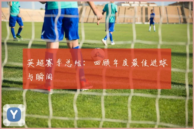 英超赛季总结:回顾年度最佳进球与瞬间