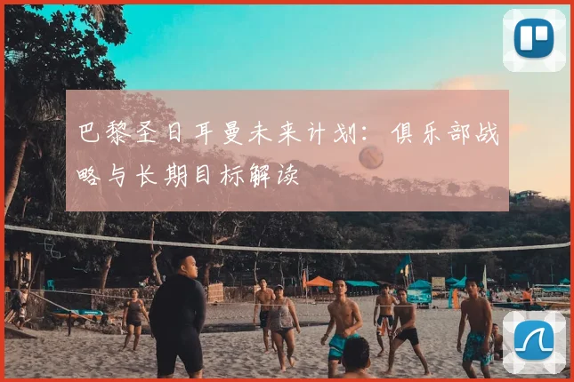 巴黎圣日耳曼未来计划:俱乐部战略与长期目标解读