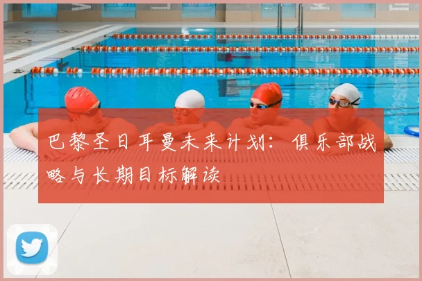 巴黎圣日耳曼未来计划:俱乐部战略与长期目标解读