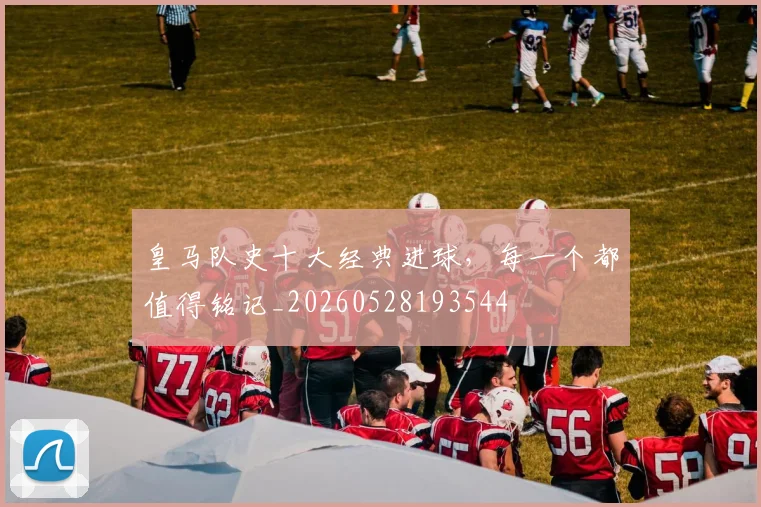 皇马队史十大经典进球,每一个都值得铭记_20260528193544