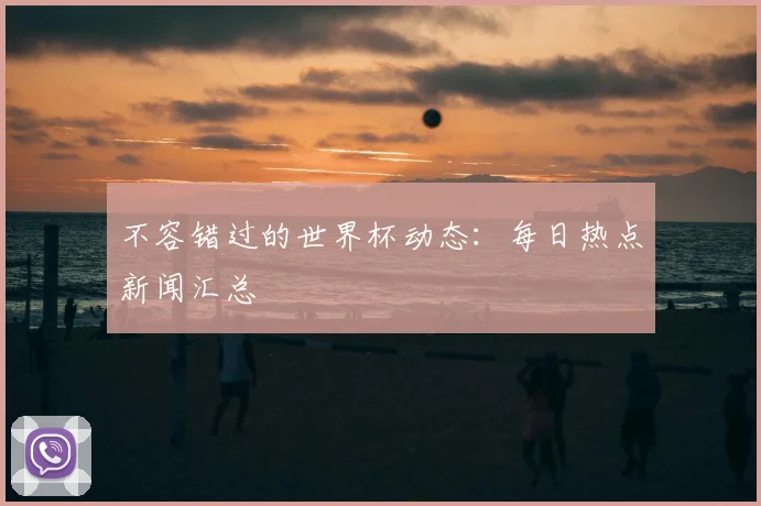不容错过的世界杯动态:每日热点新闻汇总