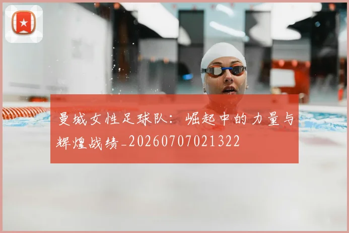 曼城女性足球队：崛起中的力量与辉煌战绩_20260707021322