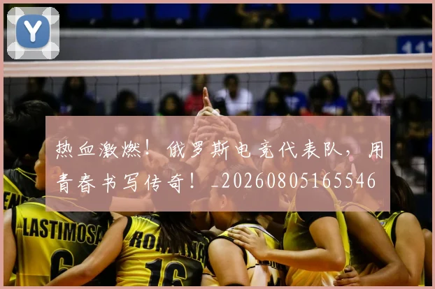 热血激燃!俄罗斯电竞代表队,用青春书写传奇!_20260805165546