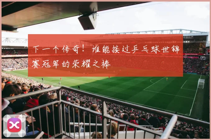 下一个传奇!谁能接过乒乓球世锦赛冠军的荣耀之棒