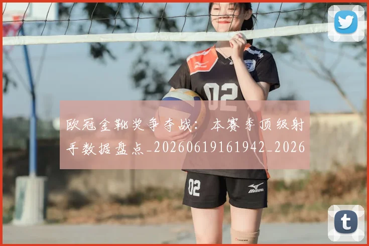 欧冠金靴奖争夺战:本赛季顶级射手数据盘点_20260619161942_20260707151948_20260801165318