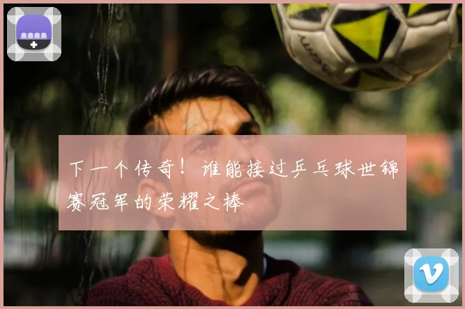 下一个传奇!谁能接过乒乓球世锦赛冠军的荣耀之棒