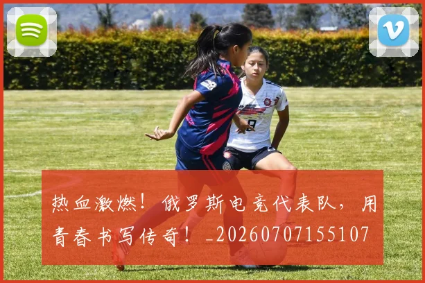 热血激燃!俄罗斯电竞代表队,用青春书写传奇!_20260707155107