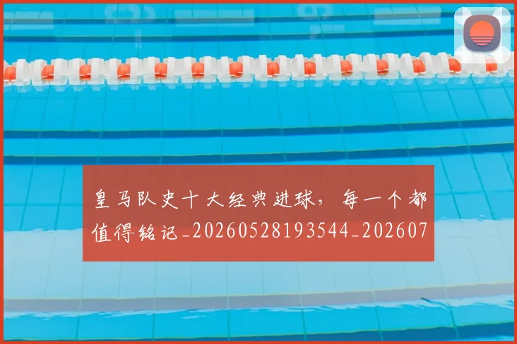 皇马队史十大经典进球,每一个都值得铭记_20260528193544_20260708194406