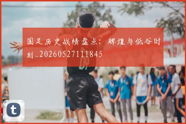 国足历史战绩盘点:辉煌与低谷时刻_20260527111845