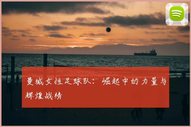 曼城女性足球队:崛起中的力量与辉煌战绩