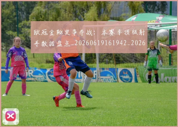 欧冠金靴奖争夺战:本赛季顶级射手数据盘点_20260619161942_20260801165318